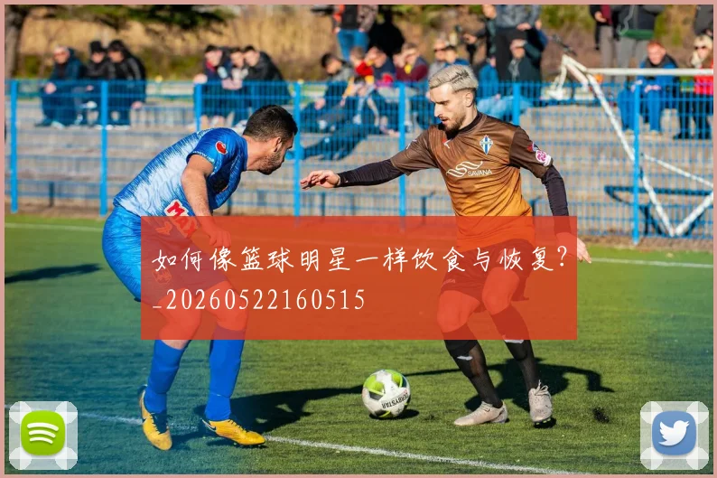 如何像篮球明星一样饮食与恢复？_20260522160515