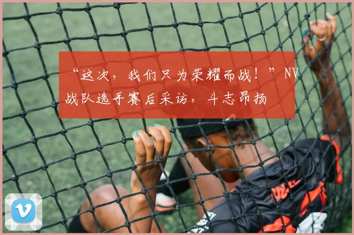 “这次,我们只为荣耀而战!”NV战队选手赛后采访,斗志昂扬