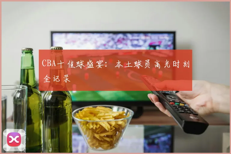 CBA十佳球盛宴:本土球员高光时刻全记录