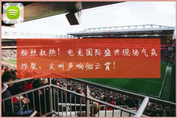粉丝狂热！电竞国际盛典现场气氛炸裂，尖叫声响彻云霄！