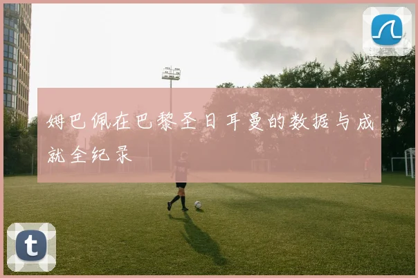 姆巴佩在巴黎圣日耳曼的数据与成就全纪录