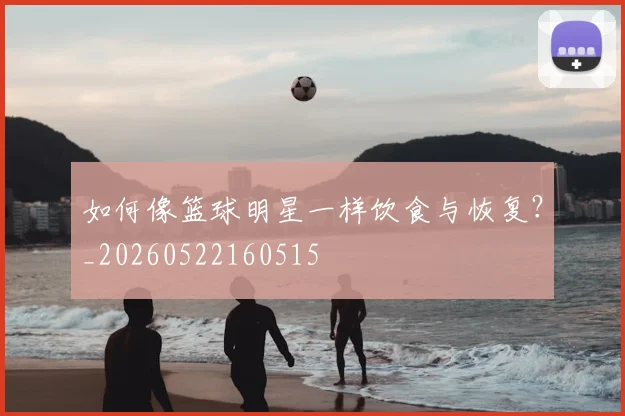 如何像篮球明星一样饮食与恢复?_20260522160515