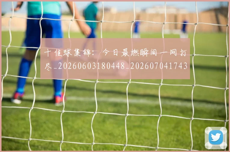 十佳球集锦：今日最燃瞬间一网打尽_20260603180448_20260704174353