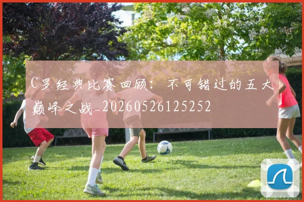 C罗经典比赛回顾：不可错过的五大巅峰之战_20260526125252