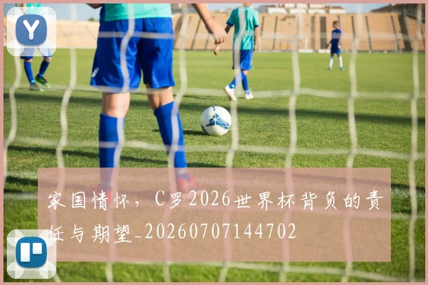 家国情怀，C罗2026世界杯背负的责任与期望_20260707144702