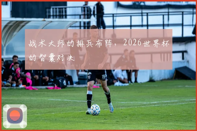 战术大师的排兵布阵,2026世界杯的智囊对决