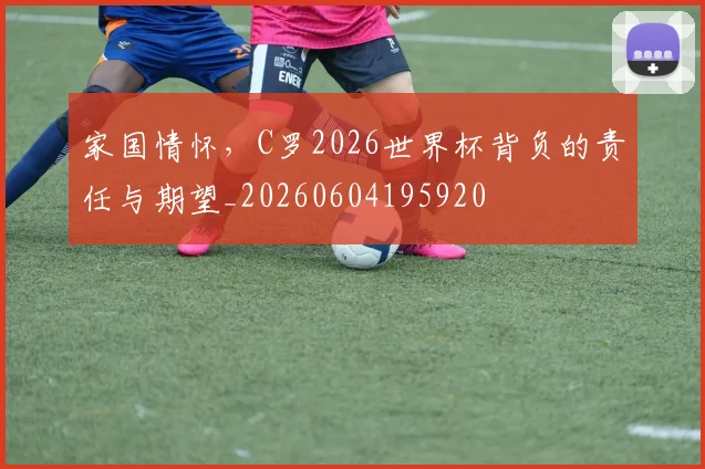 家国情怀，C罗2026世界杯背负的责任与期望_20260604195920