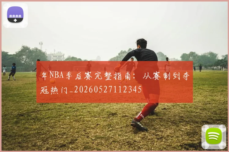 年NBA季后赛完整指南：从赛制到夺冠热门_20260527112345