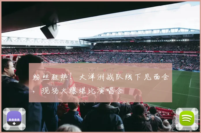 粉丝狂热！大洋洲战队线下见面会，现场火爆堪比演唱会